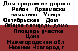 Дом продам не дорого › Район ­ Арзамаски замятино › Улица ­ Октябрьская › Дом ­ 158 › Общая площадь дома ­ 48 › Площадь участка ­ 25 › Цена ­ 750 - Нижегородская обл., Нижний Новгород г. Недвижимость » Дома, коттеджи, дачи продажа   . Нижегородская обл.